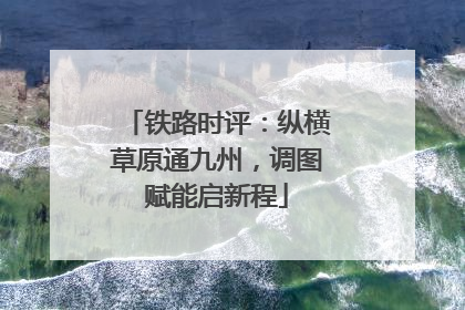铁路时评：纵横草原通九州，调图赋能启新程